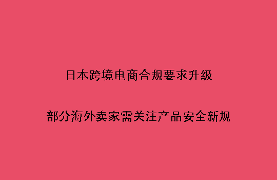 日本跨境电商合规要求升级：部分海外卖家需关注产品安全新规