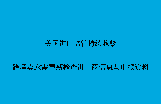 美国进口监管持续收紧：跨境卖家需重新检查进口商信息与申报资料