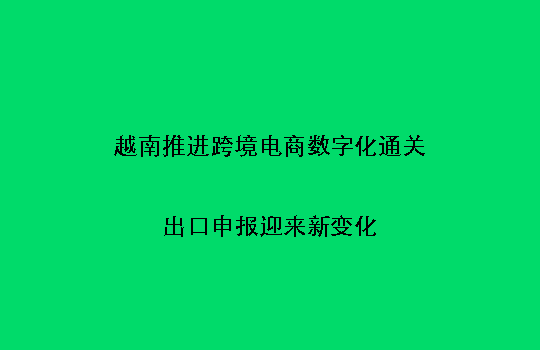 越南推进跨境电商数字化通关,出口申报迎来新变化