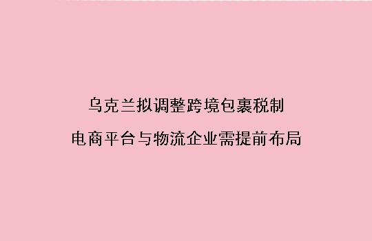 乌克兰拟调整跨境包裹税制,电商平台与物流企业需提前布局
