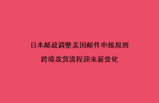 日本邮政调整美国邮件申报规则,跨境发货流程迎来新变化