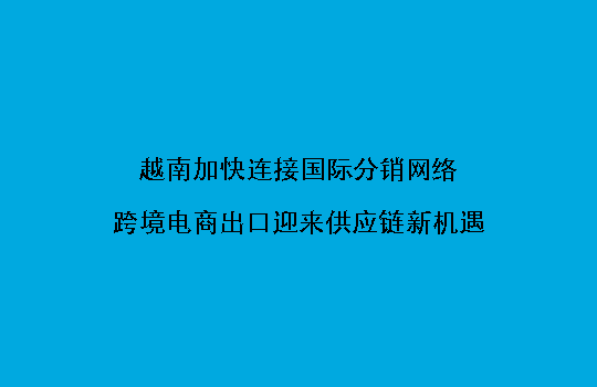 越南加快连接国际分销网络,跨境电商出口迎来供应链新机遇