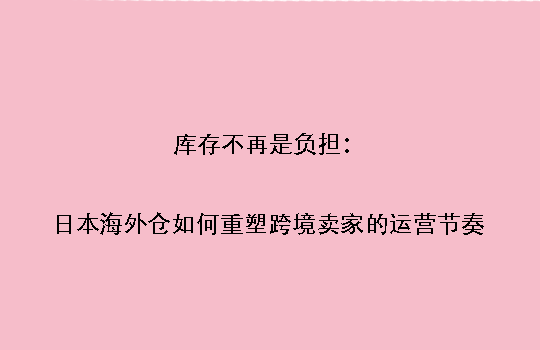 库存不再是负担：日本海外仓如何重塑跨境卖家的运营节奏