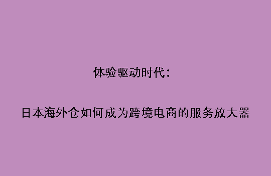 体验驱动时代：日本海外仓如何成为跨境电商的服务放大器