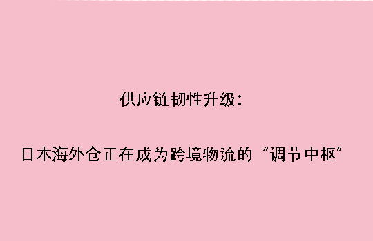 供应链韧性升级：日本海外仓正在成为跨境物流的“调节中枢”