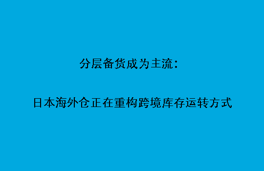 分层备货成为主流：日本海外仓正在重构跨境库存运转方式