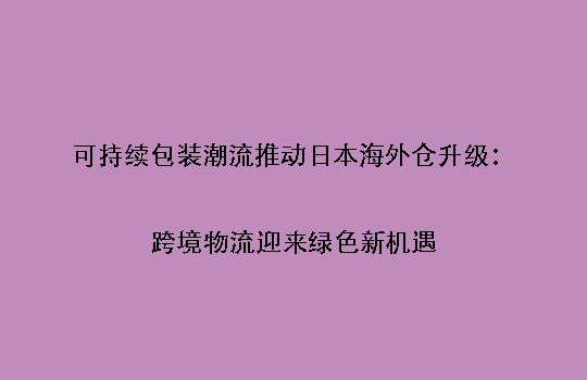 可持续包装潮流推动日本海外仓升级:跨境物流迎来绿色新机遇