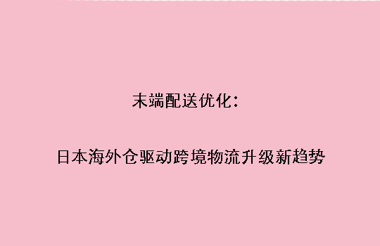 末端配送优化:日本海外仓驱动跨境物流升级新趋势