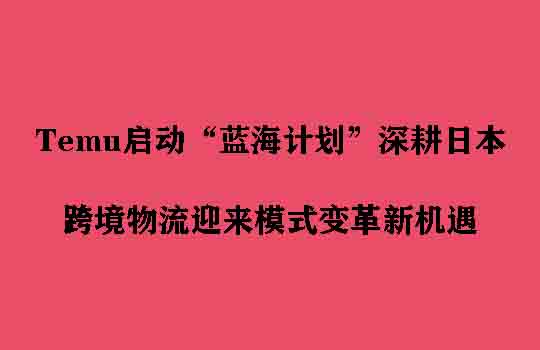 Temu启动“蓝海计划”深耕日本，跨境物流迎来模式变革新机遇