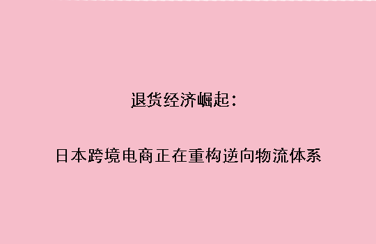 退货经济崛起:日本跨境电商正在重构逆向物流体系