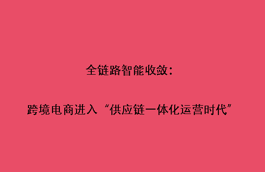 全链路智能收敛：跨境电商进入“供应链一体化运营时代”