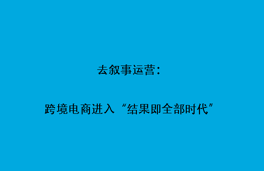 去叙事运营：跨境电商进入“结果即全部时代”