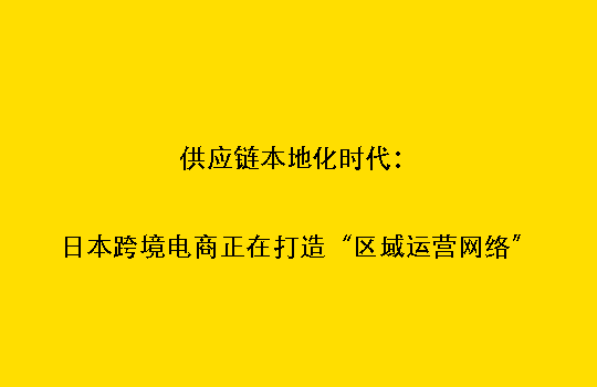 供应链本地化时代：日本跨境电商正在打造“区域运营网络”