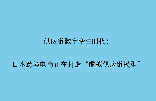 供应链数字孪生时代：日本跨境电商正在打造“虚拟供应链模型”