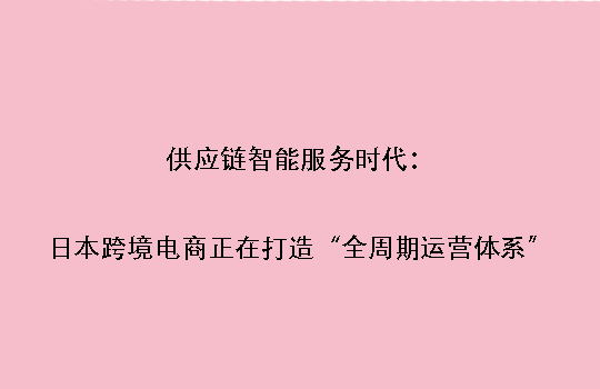 供应链智能服务时代：日本跨境电商正在打造“全周期运营体系”