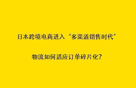 日本跨境电商进入“多渠道销售时代”:物流如何适应订单碎片化?
