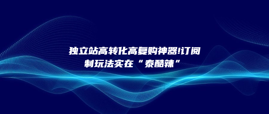独立站高转化高复购神器!订阅制玩法实在“泰酷辣”