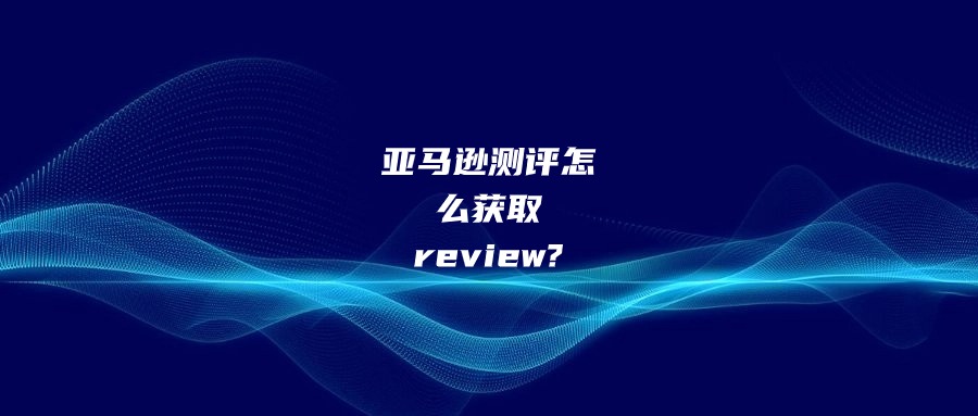 亚马逊测评怎么获取review?