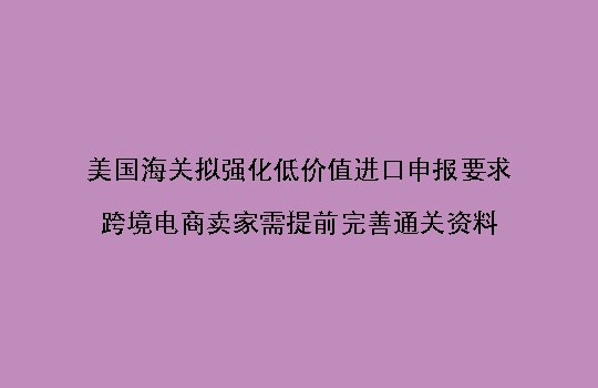 美国海关拟强化低价值进口申报要求,跨境电商卖家需提前完善通关资料