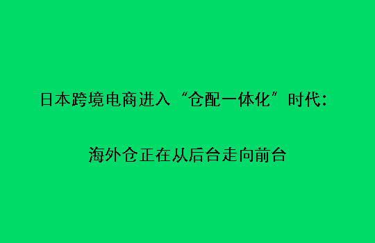 日本跨境电商进入“仓配一体化”时代:海外仓正在从后台走向前台