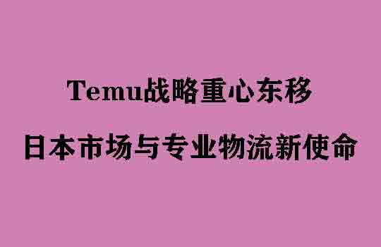 Temu战略重心东移，全球版图重塑下的日本市场与专业物流新使命